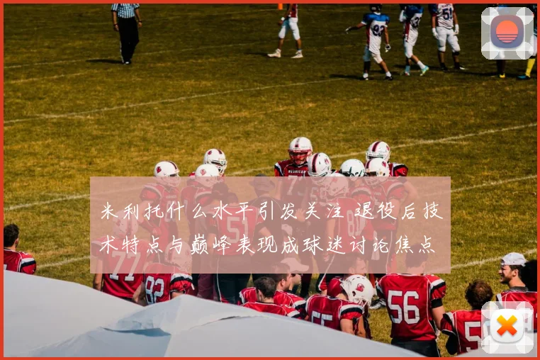 米利托什么水平引发关注 退役后技术特点与巅峰表现成球迷讨论焦点