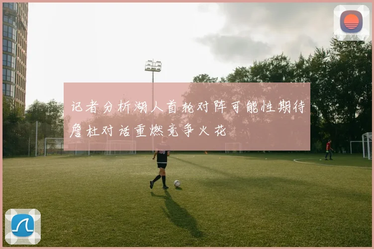 记者分析湖人首轮对阵可能性期待詹杜对话重燃竞争火花
