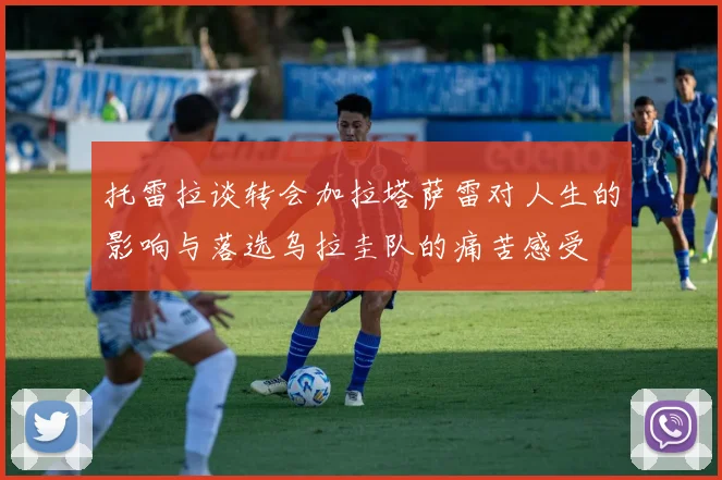 托雷拉谈转会加拉塔萨雷对人生的影响与落选乌拉圭队的痛苦感受