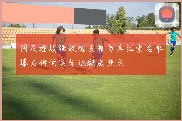 国足迎战强敌喀麦隆与库拉索名单曝光姆伯莫陈达毅成焦点