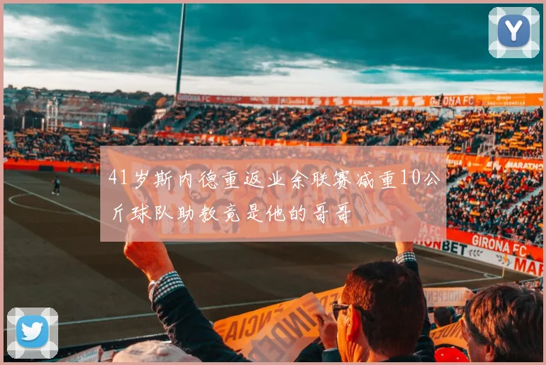 41岁斯内德重返业余联赛减重10公斤球队助教竟是他的哥哥