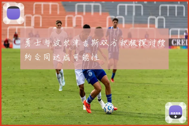 勇士与波尔津吉斯双方积极探讨续约合同达成可能性