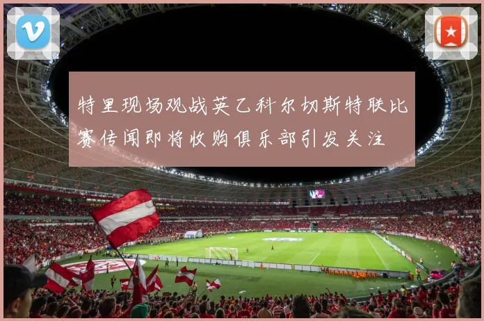 特里现场观战英乙科尔切斯特联比赛传闻即将收购俱乐部引发关注