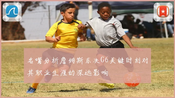 名嘴分析詹姆斯东决G6关键时刻对其职业生涯的深远影响