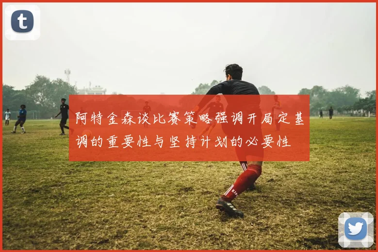 阿特金森谈比赛策略强调开局定基调的重要性与坚持计划的必要性