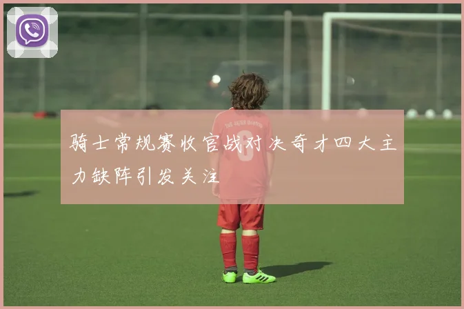 骑士常规赛收官战对决奇才四大主力缺阵引发关注