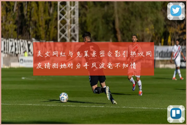 美女网红与克莱亲密合影引热议网友猜测她对分手风波毫不知情