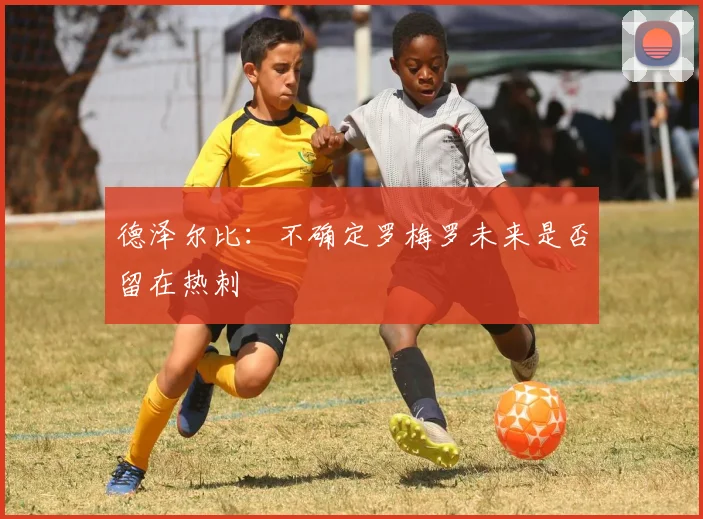 德泽尔比：不确定罗梅罗未来是否留在热刺