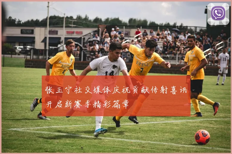张玉宁社交媒体庆祝贡献传射喜讯开启新赛季精彩篇章