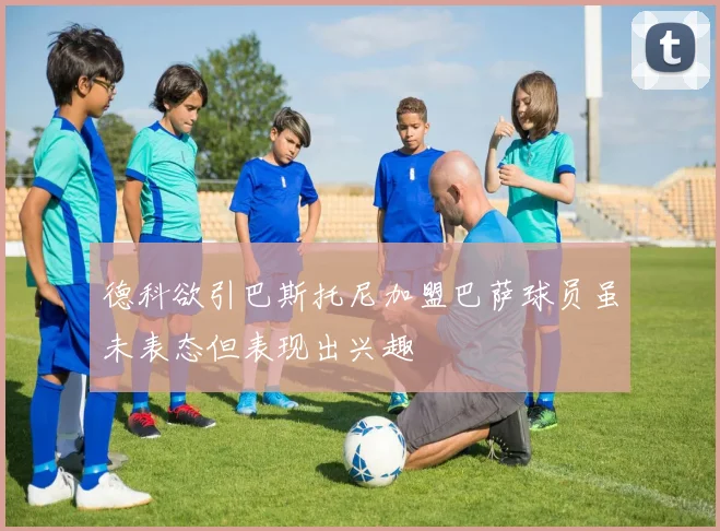 德科欲引巴斯托尼加盟巴萨球员虽未表态但表现出兴趣