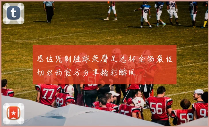 恩佐凭制胜球荣膺足总杯全场最佳切尔西官方分享精彩瞬间