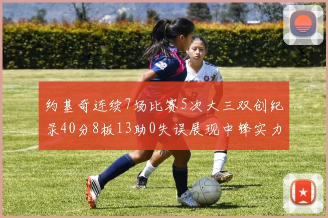 约基奇连续7场比赛5次大三双创纪录40分8板13助0失误展现中锋实力