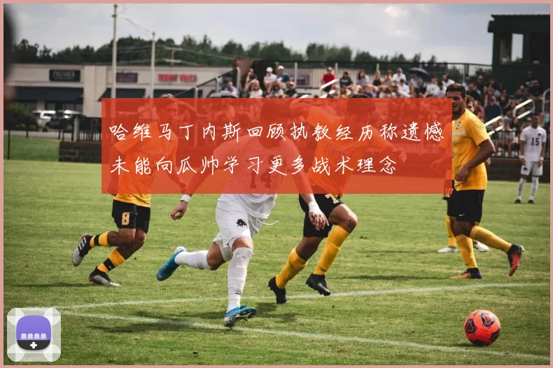 哈维马丁内斯回顾执教经历称遗憾未能向瓜帅学习更多战术理念
