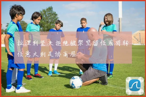 拉涅利坚决拒绝被架空留任或将转任意大利足协高层
