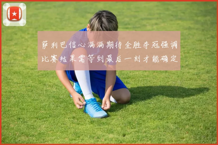 萨利巴信心满满期待全胜夺冠强调比赛结果需等到最后一刻才能确定