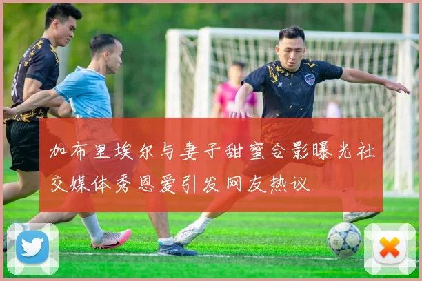 加布里埃尔与妻子甜蜜合影曝光社交媒体秀恩爱引发网友热议