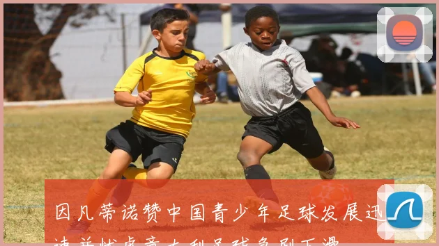 因凡蒂诺赞中国青少年足球发展迅速并忧虑意大利足球急剧下滑