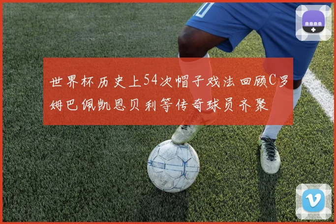 世界杯历史上54次帽子戏法回顾C罗姆巴佩凯恩贝利等传奇球员齐聚