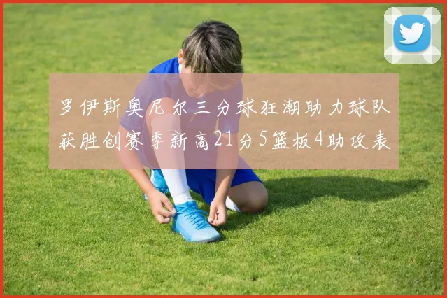 罗伊斯奥尼尔三分球狂潮助力球队获胜创赛季新高21分5篮板4助攻表现出色